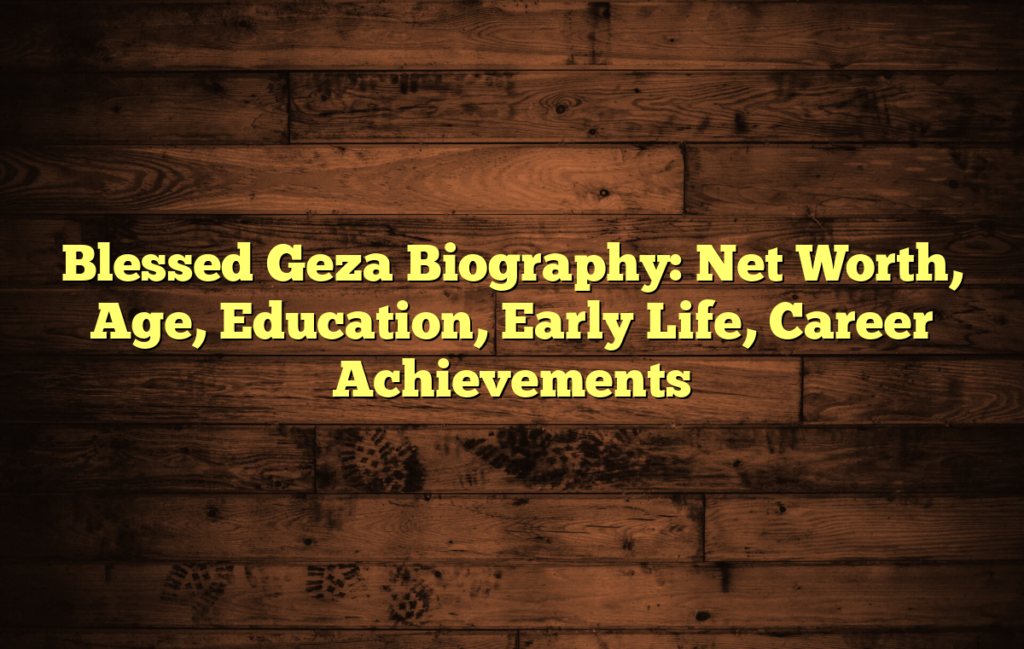 Blessed Geza Biography: Net Worth, Age, Education, Early Life, Career Achievements