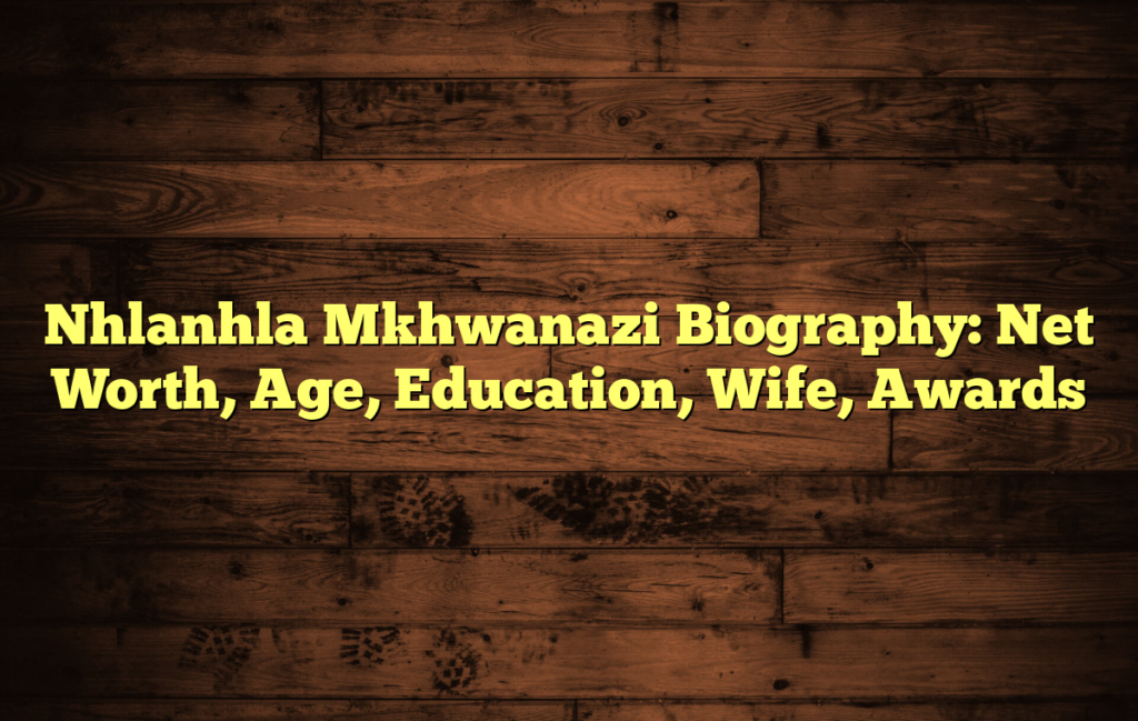 Nhlanhla Mkhwanazi Biography: Net Worth, Age, Education, Wife, Awards